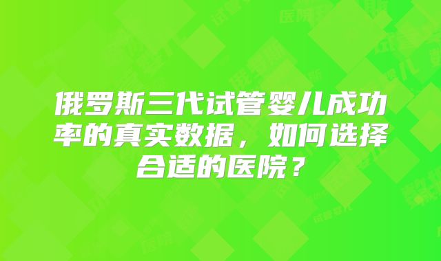 俄罗斯三代试管婴儿成功率的真实数据，如何选择合适的医院？