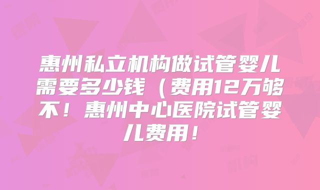 惠州私立机构做试管婴儿需要多少钱（费用12万够不！惠州中心医院试管婴儿费用！