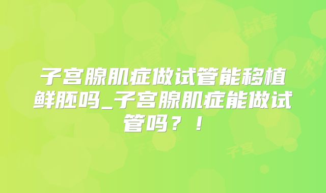 子宫腺肌症做试管能移植鲜胚吗_子宫腺肌症能做试管吗？！