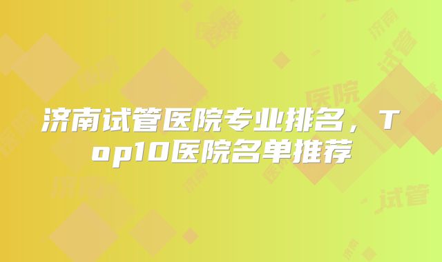 济南试管医院专业排名，Top10医院名单推荐