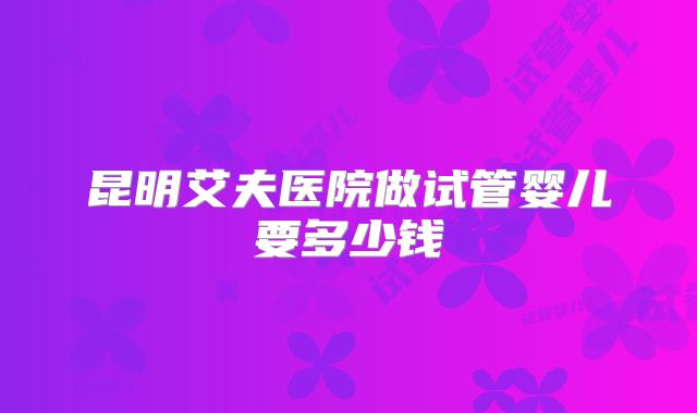 昆明艾夫医院做试管婴儿要多少钱