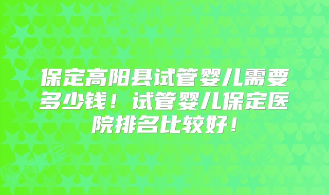 保定高阳县试管婴儿需要多少钱！试管婴儿保定医院排名比较好！