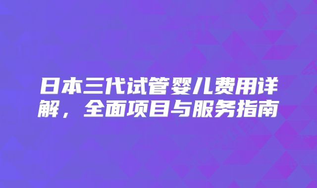 日本三代试管婴儿费用详解，全面项目与服务指南