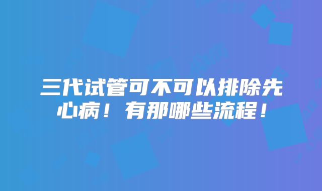 三代试管可不可以排除先心病！有那哪些流程！