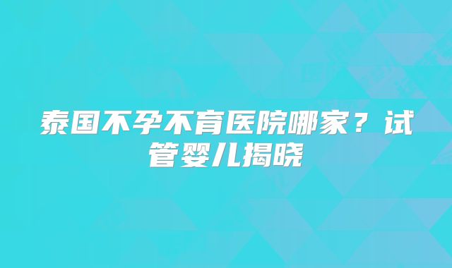 泰国不孕不育医院哪家？试管婴儿揭晓