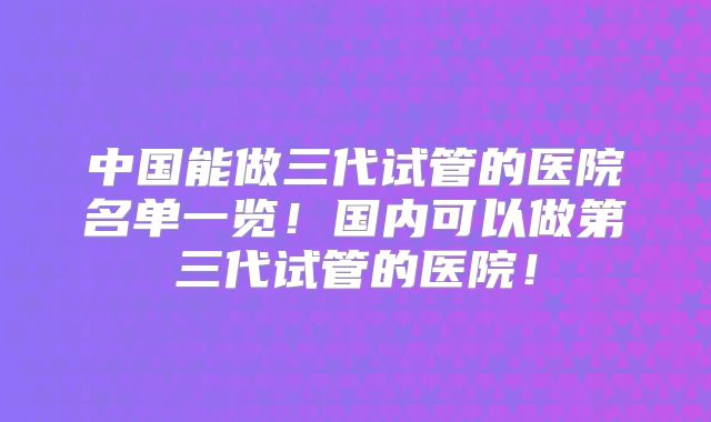 中国能做三代试管的医院名单一览！国内可以做第三代试管的医院！