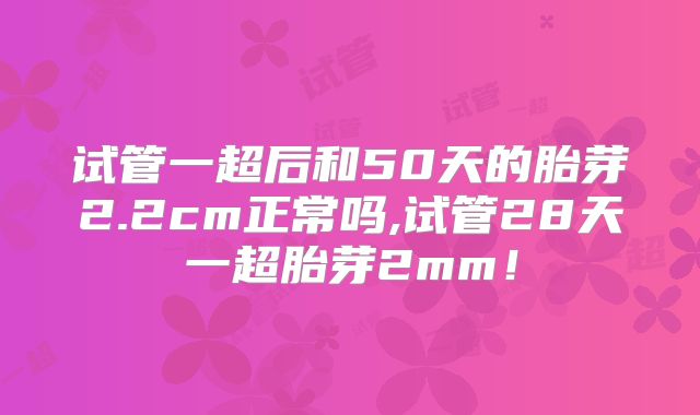 试管一超后和50天的胎芽2.2cm正常吗,试管28天一超胎芽2mm！