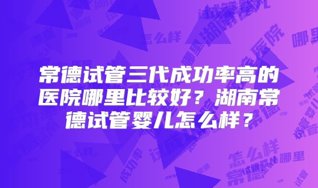 常德试管三代成功率高的医院哪里比较好？湖南常德试管婴儿怎么样？