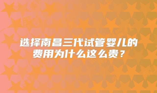 选择南昌三代试管婴儿的费用为什么这么贵?