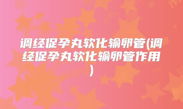 调经促孕丸软化输卵管(调经促孕丸软化输卵管作用)