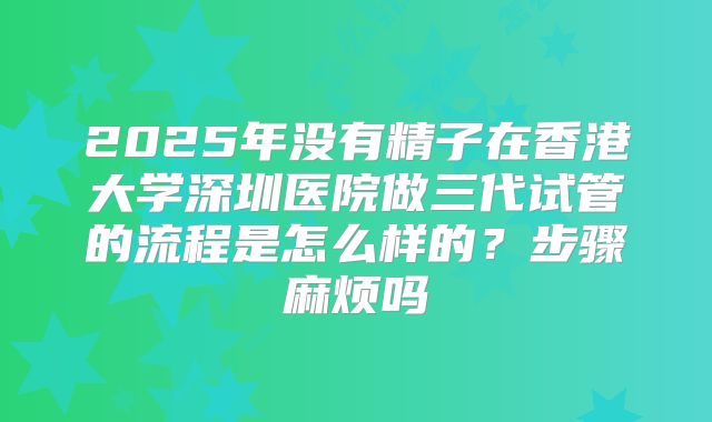 2025年没有精子在香港大学深圳医院做三代试管的流程是怎么样的?步骤麻烦吗