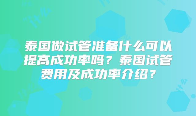 泰国做试管准备什么可以提高成功率吗？泰国试管费用及成功率介绍？