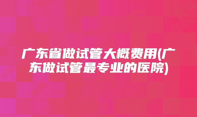 广东省做试管大概费用(广东做试管最专业的医院)