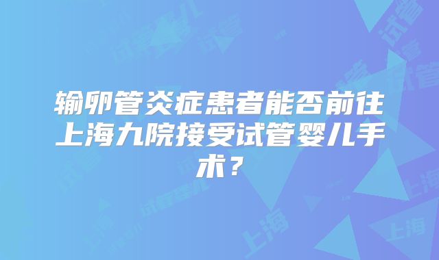 输卵管炎症患者能否前往上海九院接受试管婴儿手术？