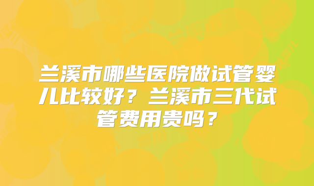 兰溪市哪些医院做试管婴儿比较好？兰溪市三代试管费用贵吗？