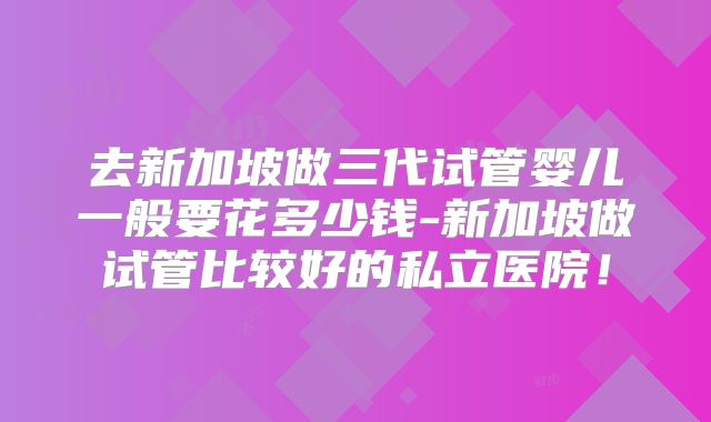 去新加坡做三代试管婴儿一般要花多少钱-新加坡做试管比较好的私立医院！