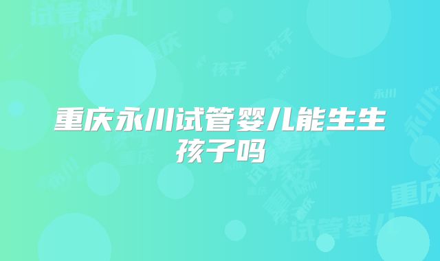 重庆永川试管婴儿能生生孩子吗