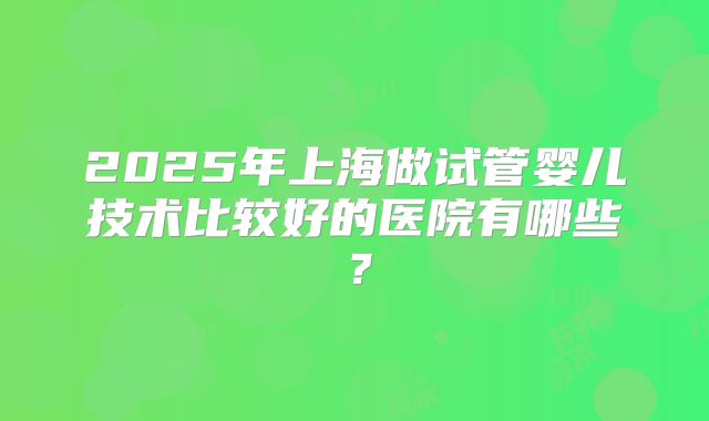 2025年上海做试管婴儿技术比较好的医院有哪些？