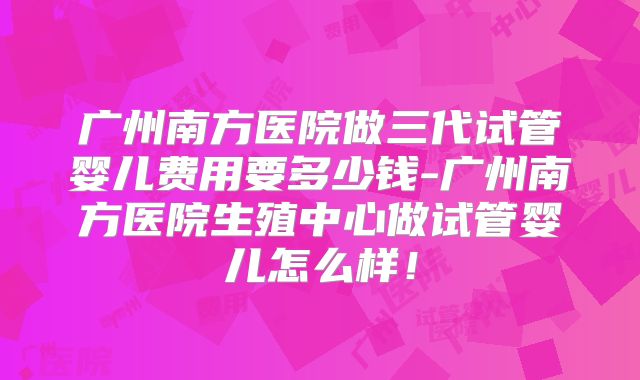 广州南方医院做三代试管婴儿费用要多少钱-广州南方医院生殖中心做试管婴儿怎么样！