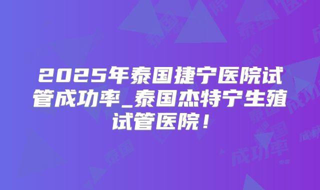2025年泰国捷宁医院试管成功率_泰国杰特宁生殖试管医院!