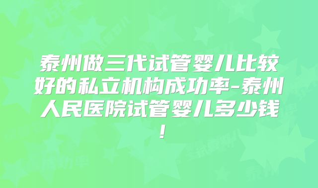 泰州做三代试管婴儿比较好的私立机构成功率-泰州人民医院试管婴儿多少钱!