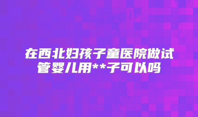 在西北妇孩子童医院做试管婴儿用**子可以吗