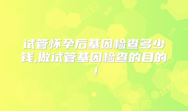 试管怀孕后基因检查多少钱,做试管基因检查的目的！