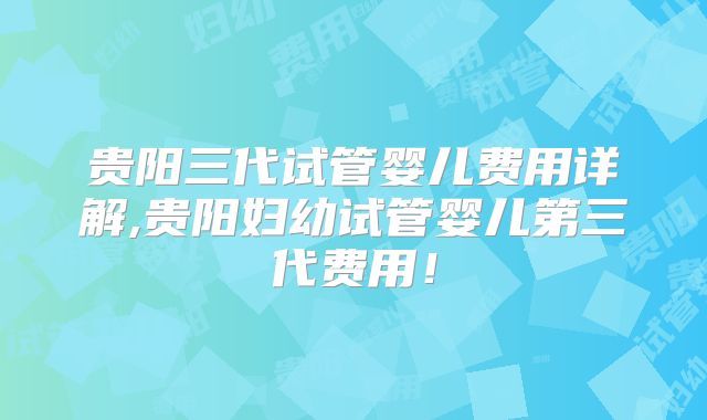贵阳三代试管婴儿费用详解,贵阳妇幼试管婴儿第三代费用！