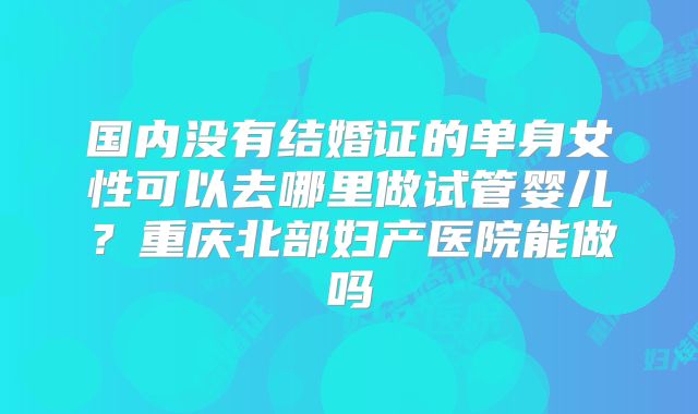 国内没有结婚证的单身女性可以去哪里做试管婴儿？重庆北部妇产医院能做吗