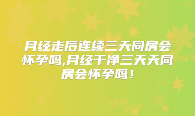 月经走后连续三天同房会怀孕吗,月经干净三天天同房会怀孕吗!