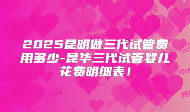 2025昆明做三代试管费用多少-昆华三代试管婴儿花费明细表!