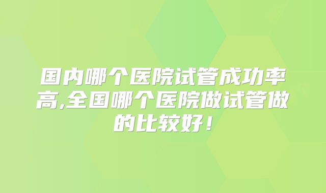 国内哪个医院试管成功率高,全国哪个医院做试管做的比较好！