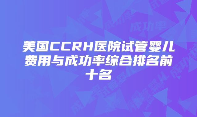 美国CCRH医院试管婴儿费用与成功率综合排名前十名