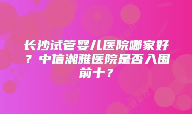 长沙试管婴儿医院哪家好?中信湘雅医院是否入围前十?