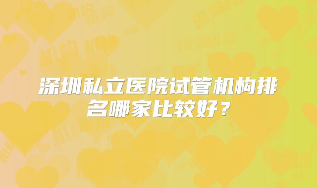 深圳私立医院试管机构排名哪家比较好？
