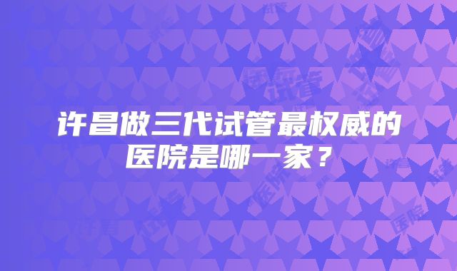 许昌做三代试管最权威的医院是哪一家?