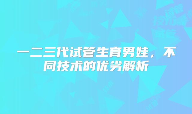 一二三代试管生育男娃，不同技术的优劣解析