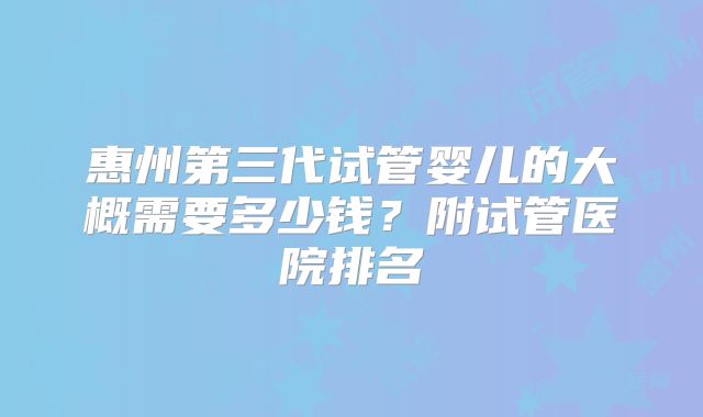惠州第三代试管婴儿的大概需要多少钱？附试管医院排名