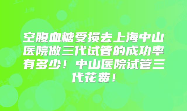 空腹血糖受损去上海中山医院做三代试管的成功率有多少!中山医院试管三代花费!