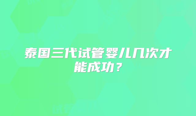 泰国三代试管婴儿几次才能成功？