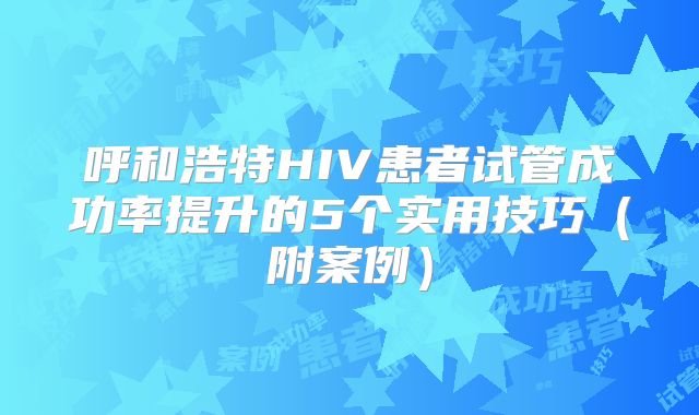 呼和浩特HIV患者试管成功率提升的5个实用技巧（附案例）