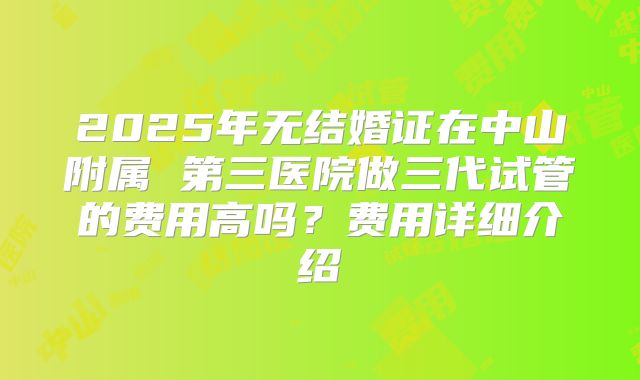 2025年无结婚证在中山附属 第三医院做三代试管的费用高吗？费用详细介绍