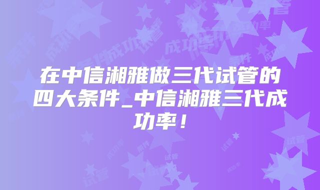 在中信湘雅做三代试管的四大条件_中信湘雅三代成功率!