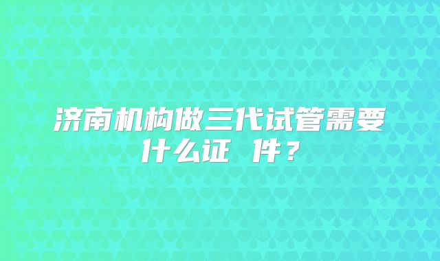济南机构做三代试管需要什么证 件？