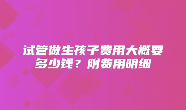 试管做生孩子费用大概要多少钱？附费用明细