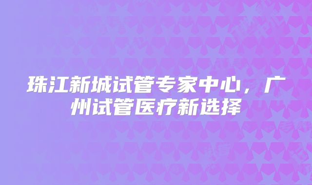 珠江新城试管专家中心，广州试管医疗新选择