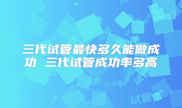三代试管最快多久能做成功 三代试管成功率多高