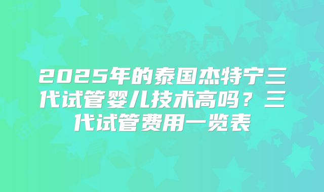 2025年的泰国杰特宁三代试管婴儿技术高吗？三代试管费用一览表
