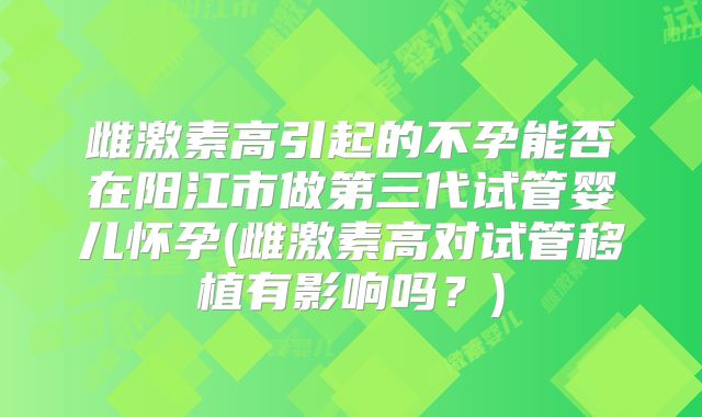 雌激素高引起的不孕能否在阳江市做第三代试管婴儿怀孕(雌激素高对试管移植有影响吗?)