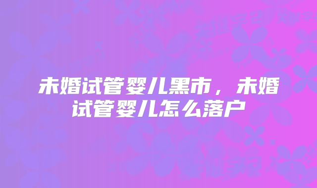 未婚试管婴儿黑市，未婚试管婴儿怎么落户